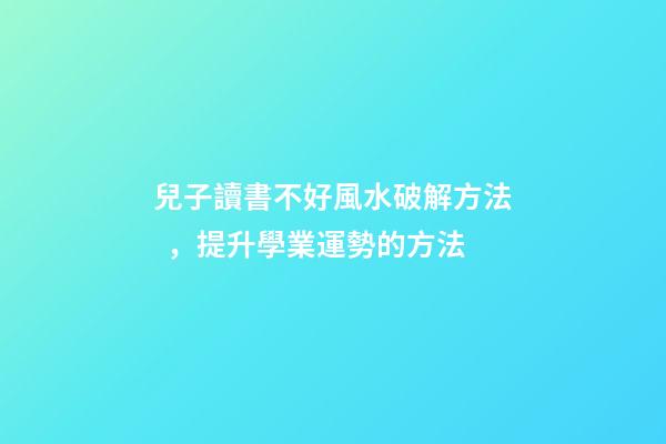 兒子讀書不好風水破解方法，提升學業運勢的方法